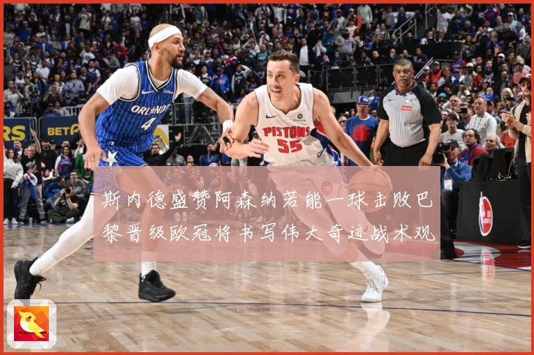斯内德盛赞阿森纳若能一球击败巴黎晋级欧冠将书写伟大奇迹战术观察