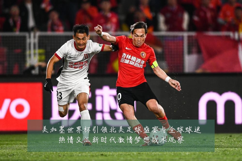 美加墨世界杯引领北美足球盛宴与全球球迷热情交汇新时代激情梦想战术观察
