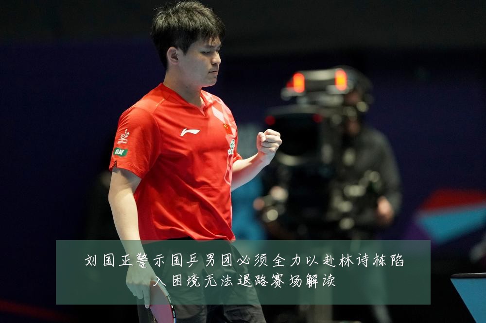 刘国正警示国乒男团必须全力以赴林诗栋陷入困境无法退路赛场解读