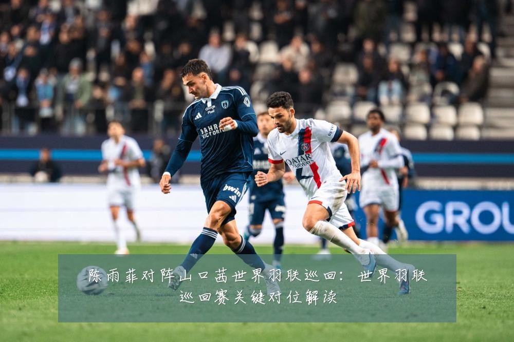陈雨菲对阵山口茜世界羽联巡回:世界羽联巡回赛关键对位解读