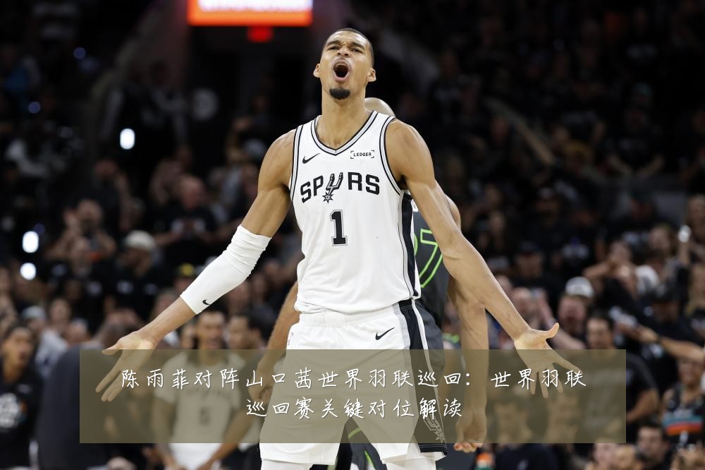 陈雨菲对阵山口茜世界羽联巡回:世界羽联巡回赛关键对位解读